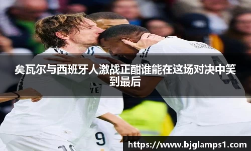 矣瓦尔与西班牙人激战正酣谁能在这场对决中笑到最后