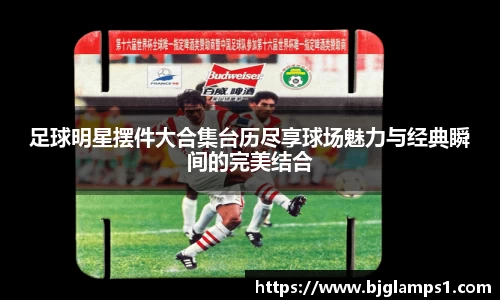 足球明星摆件大合集台历尽享球场魅力与经典瞬间的完美结合