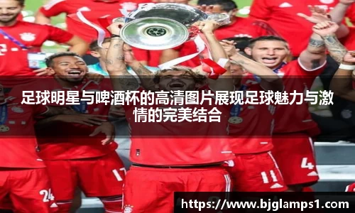 足球明星与啤酒杯的高清图片展现足球魅力与激情的完美结合